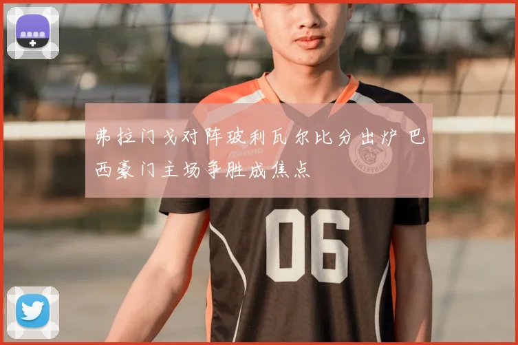 弗拉门戈对阵玻利瓦尔比分出炉 巴西豪门主场争胜成焦点
