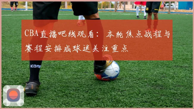 CBA直播吧线观看：本轮焦点战程与赛程安排成球迷关注重点