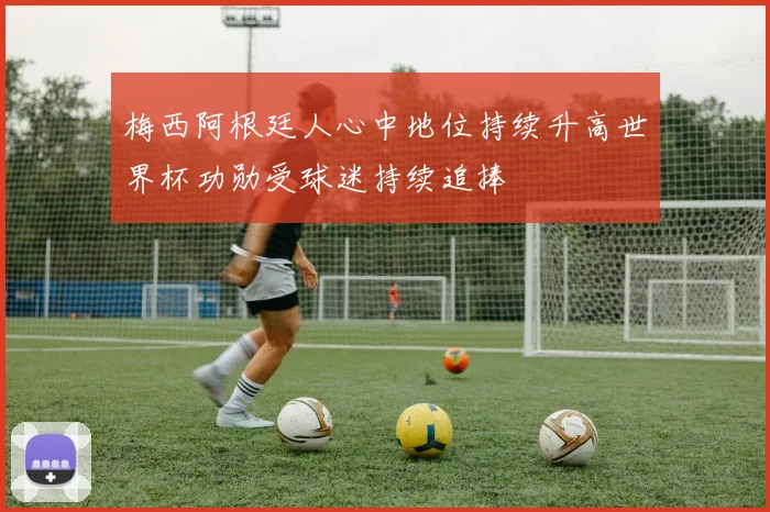 梅西阿根廷人心中地位持续升高世界杯功勋受球迷持续追捧