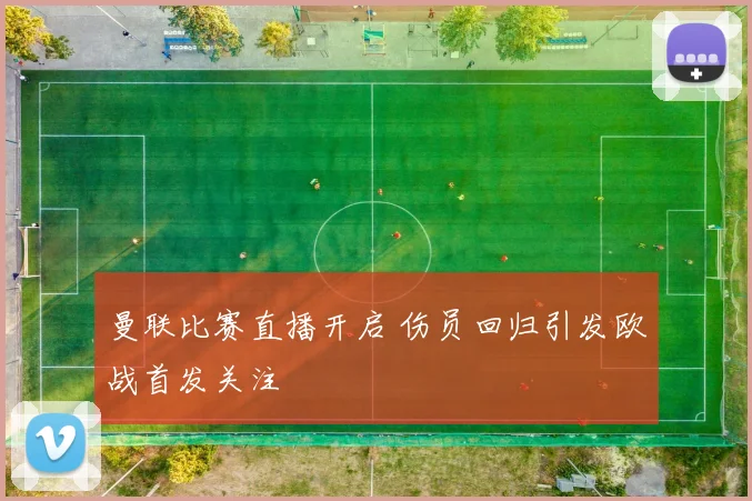 曼联比赛直播开启 伤员回归引发欧战首发关注