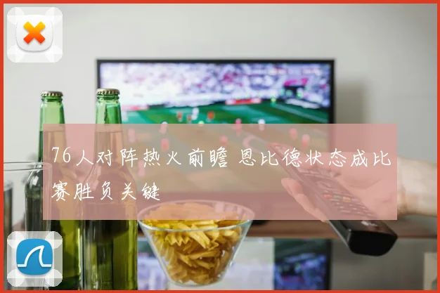 76人对阵热火前瞻 恩比德状态成比赛胜负关键