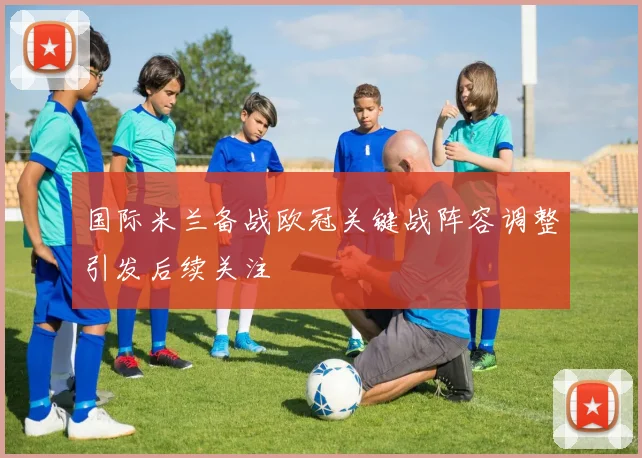 国际米兰备战欧冠关键战阵容调整引发后续关注
