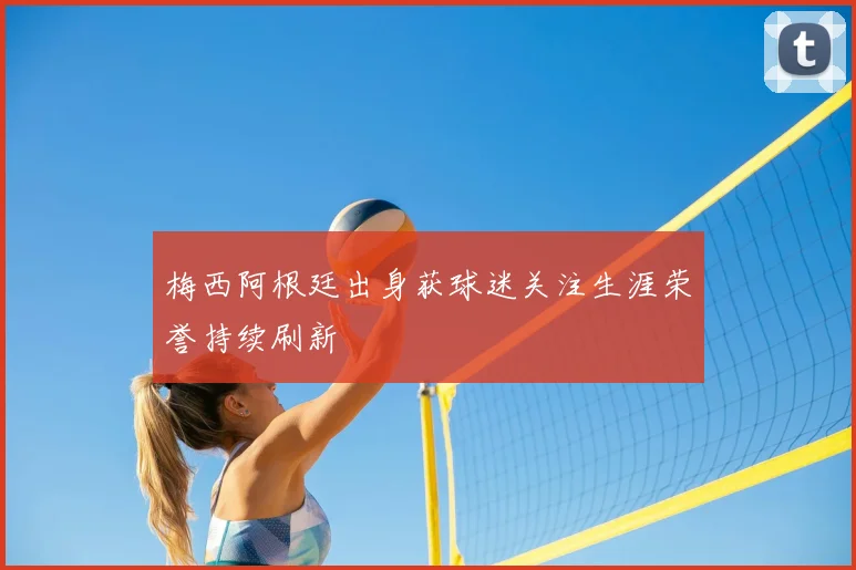 梅西阿根廷出身获球迷关注生涯荣誉持续刷新