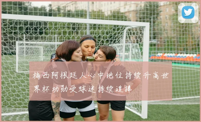 梅西阿根廷人心中地位持续升高世界杯功勋受球迷持续追捧
