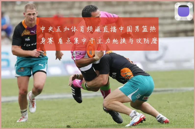 中央五加体育频道直播中国男篮热身赛 看点集中于主力轮换与攻防磨合
