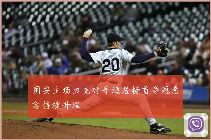 国安主场力克对手稳居榜首争冠悬念持续升温