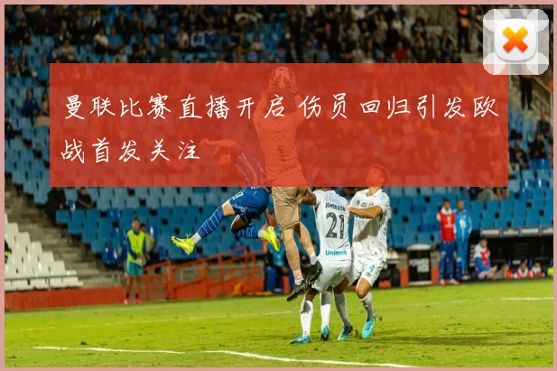 曼联比赛直播开启 伤员回归引发欧战首发关注