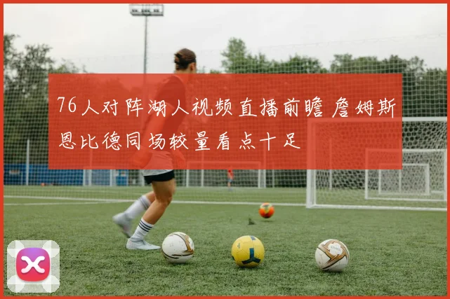 76人对阵湖人视频直播前瞻 詹姆斯恩比德同场较量看点十足