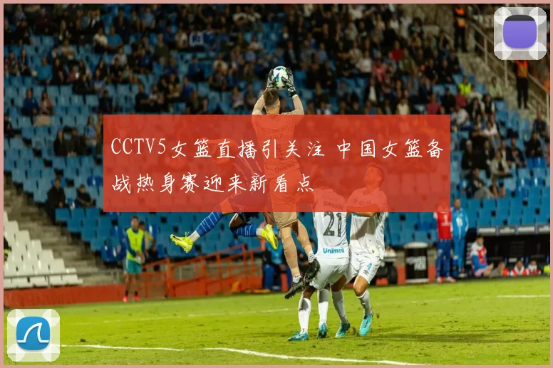 CCTV5女篮直播引关注 中国女篮备战热身赛迎来新看点