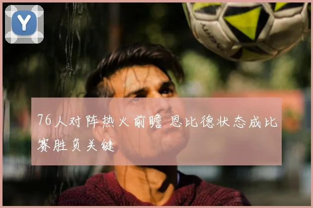 76人对阵热火前瞻 恩比德状态成比赛胜负关键