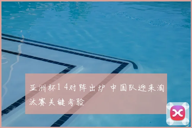 亚洲杯1 4对阵出炉 中国队迎来淘汰赛关键考验