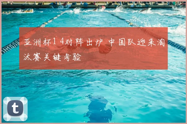 亚洲杯1 4对阵出炉 中国队迎来淘汰赛关键考验