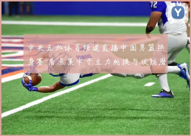 中央五加体育频道直播中国男篮热身赛 看点集中于主力轮换与攻防磨合