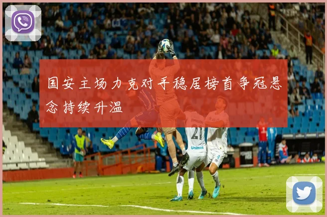 国安主场力克对手稳居榜首争冠悬念持续升温